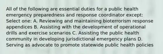 All of the following are essential duties for a public health emergency preparedness and response coordinator except: Select one: A. Reviewing and maintaining bioterrorism response appendices B. Assisting with the development of operational drills and exercise scenarios C. Assisting the public health community in developing jurisdictional emergency plans D. Serving as advocate to promote statewide public health policies