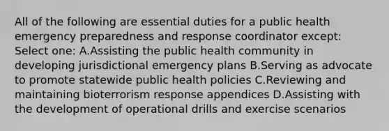 All of the following are essential duties for a public health emergency preparedness and response coordinator except: Select one: A.Assisting the public health community in developing jurisdictional emergency plans B.Serving as advocate to promote statewide public health policies C.Reviewing and maintaining bioterrorism response appendices D.Assisting with the development of operational drills and exercise scenarios