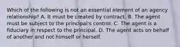 Which of the following is not an essential element of an agency relationship? A. It must be created by contract. B. The agent must be subject to the principal's control. C. The agent is a fiduciary in respect to the principal. D. The agent acts on behalf of another and not himself or herself.