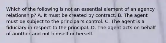 Which of the following is not an essential element of an agency relationship? A. It must be created by contract. B. The agent must be subject to the principal's control. C. The agent is a fiduciary in respect to the principal. D. The agent acts on behalf of another and not himself or herself.