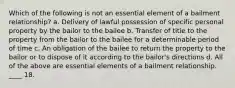 Which of the following is not an essential element of a bailment relationship? a. Delivery of lawful possession of specific personal property by the bailor to the bailee b. Transfer of title to the property from the bailor to the bailee for a determinable period of time c. An obligation of the bailee to return the property to the bailor or to dispose of it according to the bailor's directions d. All of the above are essential elements of a bailment relationship. ____ 18.