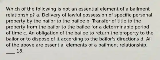 Which of the following is not an essential element of a bailment relationship? a. Delivery of lawful possession of specific personal property by the bailor to the bailee b. Transfer of title to the property from the bailor to the bailee for a determinable period of time c. An obligation of the bailee to return the property to the bailor or to dispose of it according to the bailor's directions d. All of the above are essential elements of a bailment relationship. ____ 18.