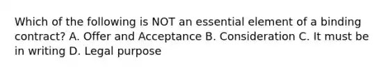 Which of the following is NOT an essential element of a binding contract? A. Offer and Acceptance B. Consideration C. It must be in writing D. Legal purpose