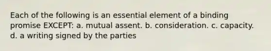 Each of the following is an essential element of a binding promise EXCEPT: a. mutual assent. b. consideration. c. capacity. d. a writing signed by the parties