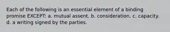 Each of the following is an essential element of a binding promise EXCEPT: a. mutual assent. b. consideration. c. capacity. d. a writing signed by the parties.