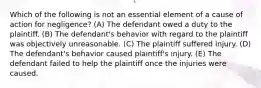 Which of the following is not an essential element of a cause of action for negligence? (A) The defendant owed a duty to the plaintiff. (B) The defendant's behavior with regard to the plaintiff was objectively unreasonable. (C) The plaintiff suffered injury. (D) The defendant's behavior caused plaintiff's injury. (E) The defendant failed to help the plaintiff once the injuries were caused.