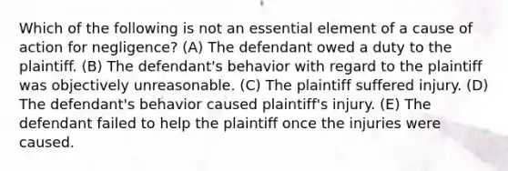 Which of the following is not an essential element of a cause of action for negligence? (A) The defendant owed a duty to the plaintiff. (B) The defendant's behavior with regard to the plaintiff was objectively unreasonable. (C) The plaintiff suffered injury. (D) The defendant's behavior caused plaintiff's injury. (E) The defendant failed to help the plaintiff once the injuries were caused.