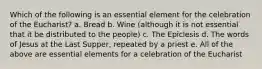 Which of the following is an essential element for the celebration of the Eucharist? a. Bread b. Wine (although it is not essential that it be distributed to the people) c. The Epiclesis d. The words of Jesus at the Last Supper, repeated by a priest e. All of the above are essential elements for a celebration of the Eucharist