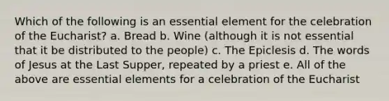 Which of the following is an essential element for the celebration of <a href='https://www.questionai.com/knowledge/ky9y1VRXN8-the-eu' class='anchor-knowledge'>the eu</a>charist? a. Bread b. Wine (although it is not essential that it be distributed to the people) c. The Epiclesis d. The words of Jesus at the Last Supper, repeated by a priest e. All of the above are <a href='https://www.questionai.com/knowledge/kqSssz4B6a-essential-elements' class='anchor-knowledge'>essential elements</a> for a celebration of the Eucharist