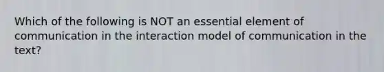 Which of the following is NOT an essential element of communication in the interaction model of communication in the text?