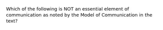 Which of the following is NOT an essential element of communication as noted by the Model of Communication in the text?