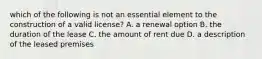 which of the following is not an essential element to the construction of a valid license? A. a renewal option B. the duration of the lease C. the amount of rent due D. a description of the leased premises