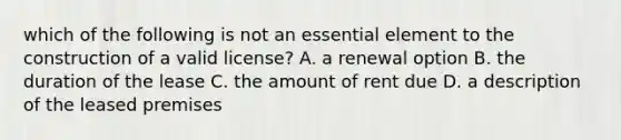 which of the following is not an essential element to the construction of a valid license? A. a renewal option B. the duration of the lease C. the amount of rent due D. a description of the leased premises