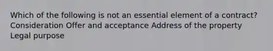 Which of the following is not an essential element of a contract? Consideration Offer and acceptance Address of the property Legal purpose