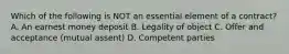 Which of the following is NOT an essential element of a contract? A. An earnest money deposit B. Legality of object C. Offer and acceptance (mutual assent) D. Competent parties