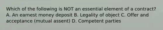 Which of the following is NOT an essential element of a contract? A. An earnest money deposit B. Legality of object C. Offer and acceptance (mutual assent) D. Competent parties