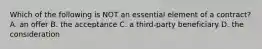 Which of the following is NOT an essential element of a contract? A. an offer B. the acceptance C. a third-party beneficiary D. the consideration