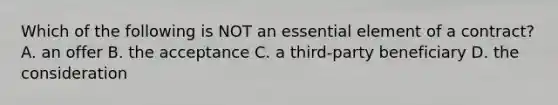 Which of the following is NOT an essential element of a contract? A. an offer B. the acceptance C. a third-party beneficiary D. the consideration