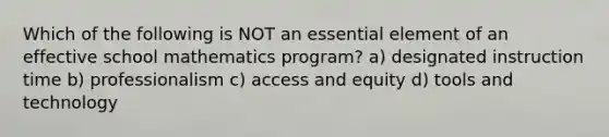 Which of the following is NOT an essential element of an effective school mathematics program? a) designated instruction time b) professionalism c) access and equity d) tools and technology