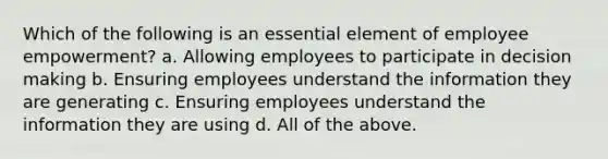 Which of the following is an essential element of employee empowerment? a. Allowing employees to participate in decision making b. Ensuring employees understand the information they are generating c. Ensuring employees understand the information they are using d. All of the above.