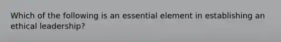 Which of the following is an essential element in establishing an ethical leadership?