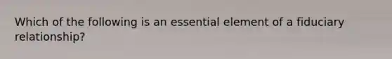 Which of the following is an essential element of a fiduciary relationship?