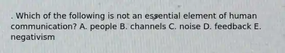 . Which of the following is not an essential element of human communication? A. people B. channels C. noise D. feedback E. negativism