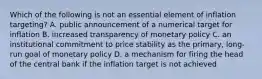 Which of the following is not an essential element of inflation targeting? A. public announcement of a numerical target for inflation B. increased transparency of monetary policy C. an institutional commitment to price stability as the primary, long-run goal of monetary policy D. a mechanism for firing the head of the central bank if the inflation target is not achieved