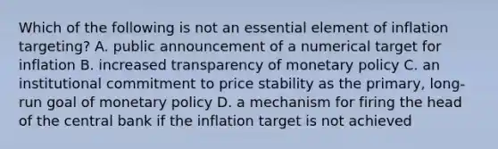 Which of the following is not an essential element of inflation targeting? A. public announcement of a numerical target for inflation B. increased transparency of monetary policy C. an institutional commitment to price stability as the primary, long-run goal of monetary policy D. a mechanism for firing the head of the central bank if the inflation target is not achieved