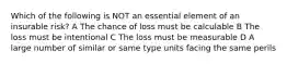 Which of the following is NOT an essential element of an insurable risk? A The chance of loss must be calculable B The loss must be intentional C The loss must be measurable D A large number of similar or same type units facing the same perils