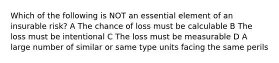 Which of the following is NOT an essential element of an insurable risk? A The chance of loss must be calculable B The loss must be intentional C The loss must be measurable D A large number of similar or same type units facing the same perils