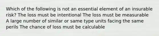 Which of the following is not an essential element of an insurable risk? The loss must be intentional The loss must be measurable A large number of similar or same type units facing the same perils The chance of loss must be calculable