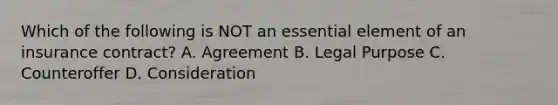 Which of the following is NOT an essential element of an insurance contract? A. Agreement B. Legal Purpose C. Counteroffer D. Consideration