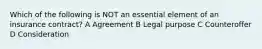 Which of the following is NOT an essential element of an insurance contract? A Agreement B Legal purpose C Counteroffer D Consideration