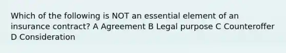 Which of the following is NOT an essential element of an insurance contract? A Agreement B Legal purpose C Counteroffer D Consideration