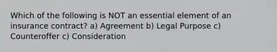 Which of the following is NOT an essential element of an insurance contract? a) Agreement b) Legal Purpose c) Counteroffer c) Consideration