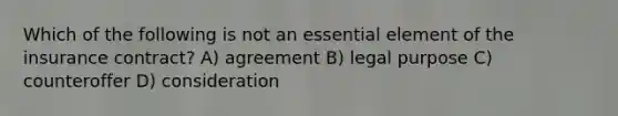 Which of the following is not an essential element of the insurance contract? A) agreement B) legal purpose C) counteroffer D) consideration