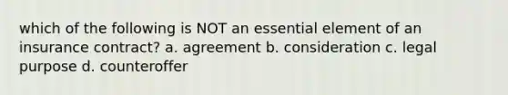 which of the following is NOT an essential element of an insurance contract? a. agreement b. consideration c. legal purpose d. counteroffer