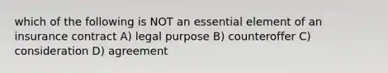 which of the following is NOT an essential element of an insurance contract A) legal purpose B) counteroffer C) consideration D) agreement