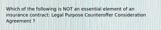 Which of the following is NOT an essential element of an insurance contract: Legal Purpose Counteroffer Consideration Agreement ?