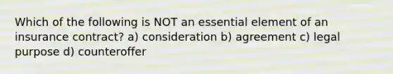 Which of the following is NOT an essential element of an insurance contract? a) consideration b) agreement c) legal purpose d) counteroffer