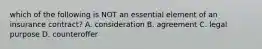 which of the following is NOT an essential element of an insurance contract? A. consideration B. agreement C. legal purpose D. counteroffer