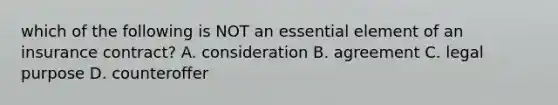 which of the following is NOT an essential element of an insurance contract? A. consideration B. agreement C. legal purpose D. counteroffer