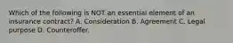 Which of the following is NOT an essential element of an insurance contract? A. Consideration B. Agreement C. Legal purpose D. Counteroffer.