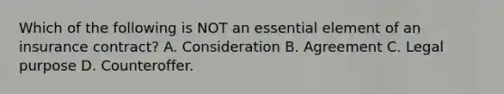 Which of the following is NOT an essential element of an insurance contract? A. Consideration B. Agreement C. Legal purpose D. Counteroffer.