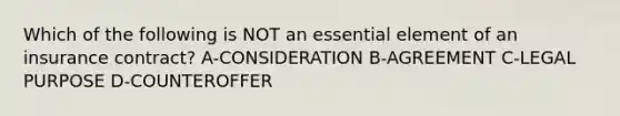 Which of the following is NOT an essential element of an insurance contract? A-CONSIDERATION B-AGREEMENT C-LEGAL PURPOSE D-COUNTEROFFER