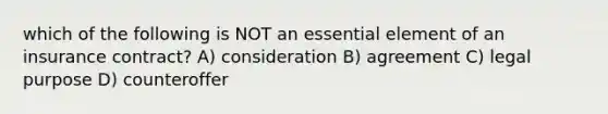 which of the following is NOT an essential element of an insurance contract? A) consideration B) agreement C) legal purpose D) counteroffer