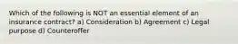 Which of the following is NOT an essential element of an insurance contract? a) Consideration b) Agreement c) Legal purpose d) Counteroffer