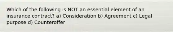 Which of the following is NOT an essential element of an insurance contract? a) Consideration b) Agreement c) Legal purpose d) Counteroffer