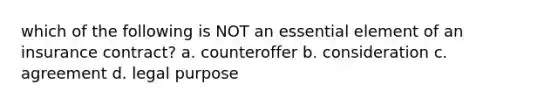 which of the following is NOT an essential element of an insurance contract? a. counteroffer b. consideration c. agreement d. legal purpose